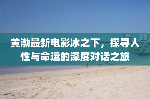 黄渤最新电影冰之下，探寻人性与命运的深度对话之旅