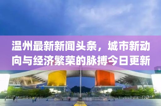 温州最新新闻头条，城市新动向与经济繁荣的脉搏今日更新