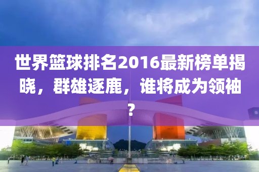 世界篮球排名2016最新榜单揭晓，群雄逐鹿，谁将成为领袖？