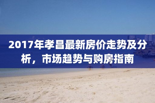 2017年孝昌最新房价走势及分析，市场趋势与购房指南