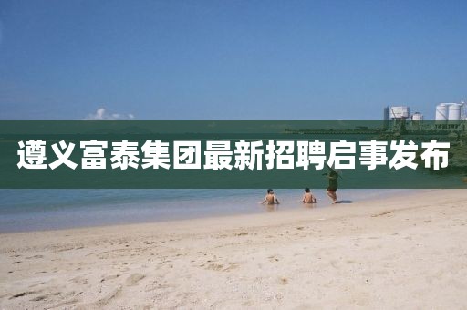 遵义富泰集团最新招聘启事发布