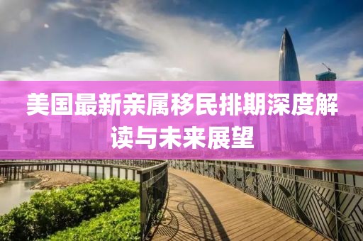 美国最新亲属移民排期深度解读与未来展望
