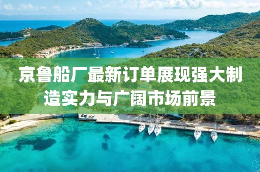 京鲁船厂最新订单展现强大制造实力与广阔市场前景