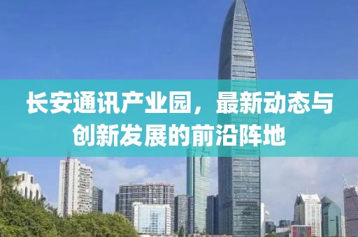 长安通讯产业园，最新动态与创新发展的前沿阵地