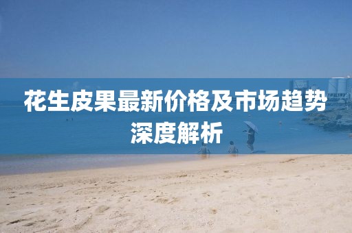 花生皮果最新价格及市场趋势深度解析