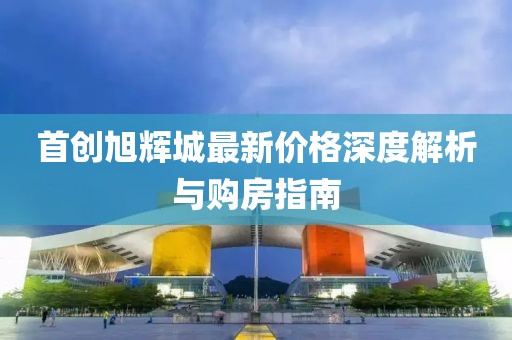 首创旭辉城最新价格深度解析与购房指南