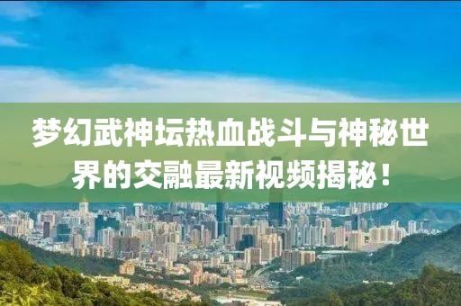 梦幻武神坛热血战斗与神秘世界的交融最新视频揭秘！