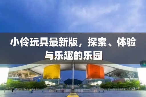 小伶玩具最新版，探索、体验与乐趣的乐园