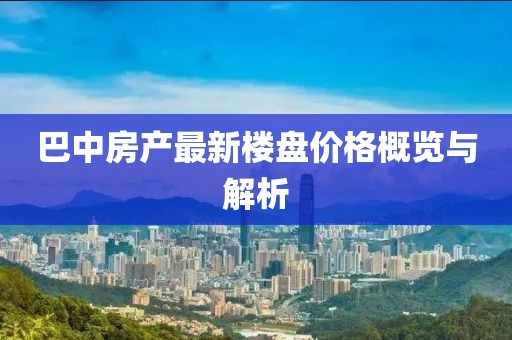 巴中房产最新楼盘价格概览与解析