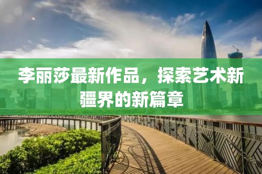 李丽莎最新作品，探索艺术新疆界的新篇章