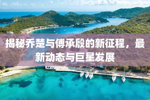 揭秘乔楚与傅承殷的新征程，最新动态与巨星发展