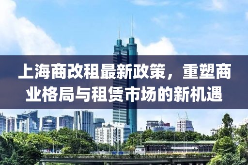 上海商改租最新政策，重塑商业格局与租赁市场的新机遇