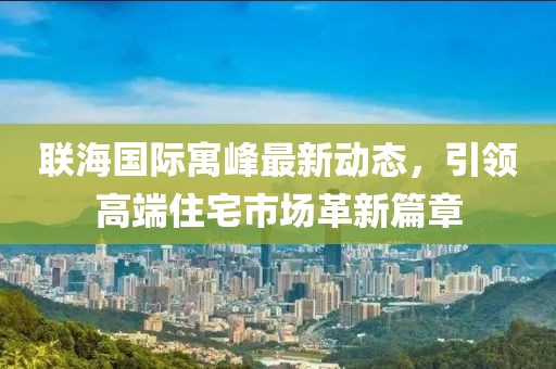 联海国际寓峰最新动态，引领高端住宅市场革新篇章