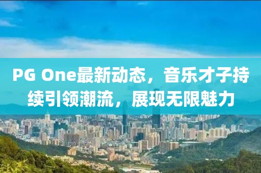 PG One最新动态，音乐才子持续引领潮流，展现无限魅力