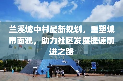 兰溪城中村最新规划，重塑城市面貌，助力社区发展提速前进之路