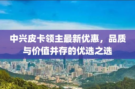 中兴皮卡领主最新优惠，品质与价值并存的优选之选