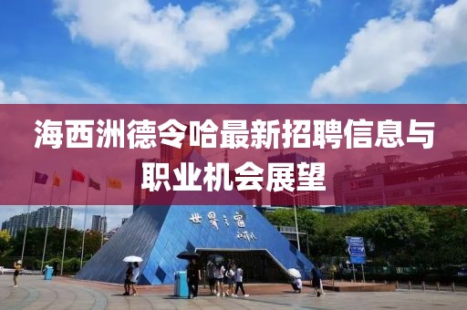 海西洲德令哈最新招聘信息与职业机会展望