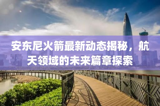 安东尼火箭最新动态揭秘，航天领域的未来篇章探索