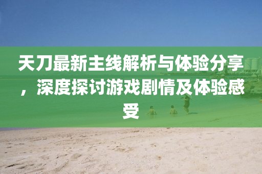 天刀最新主线解析与体验分享，深度探讨游戏剧情及体验感受