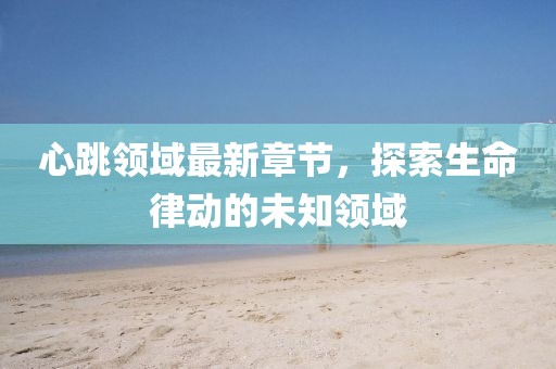 心跳领域最新章节，探索生命律动的未知领域