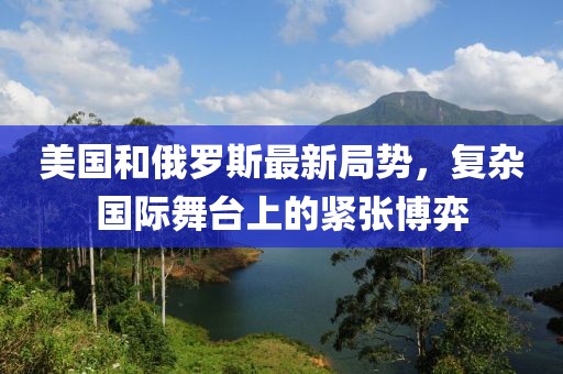 美国和俄罗斯最新局势，复杂国际舞台上的紧张博弈