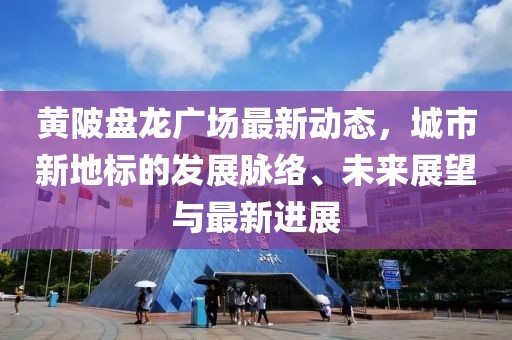 黄陂盘龙广场最新动态，城市新地标的发展脉络、未来展望与最新进展