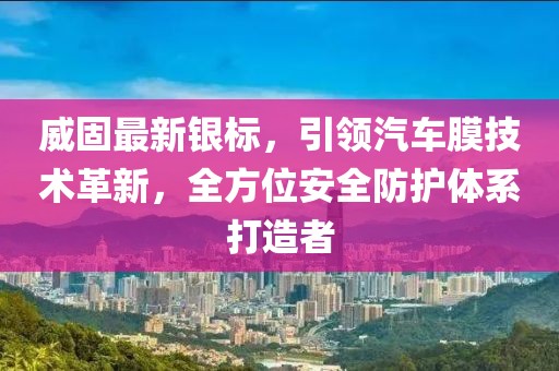 威固最新银标，引领汽车膜技术革新，全方位安全防护体系打造者