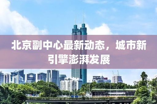 北京副中心最新动态，城市新引擎澎湃发展