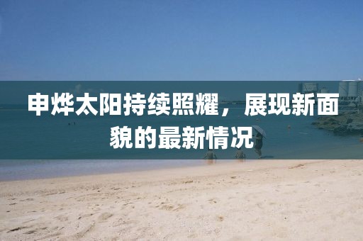 申烨太阳持续照耀，展现新面貌的最新情况