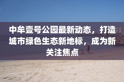中牟壹号公园最新动态，打造城市绿色生态新地标，成为新关注焦点