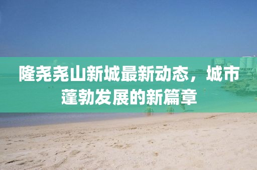 隆尧尧山新城最新动态，城市蓬勃发展的新篇章