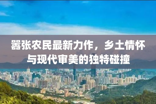 嚣张农民最新力作，乡土情怀与现代审美的独特碰撞