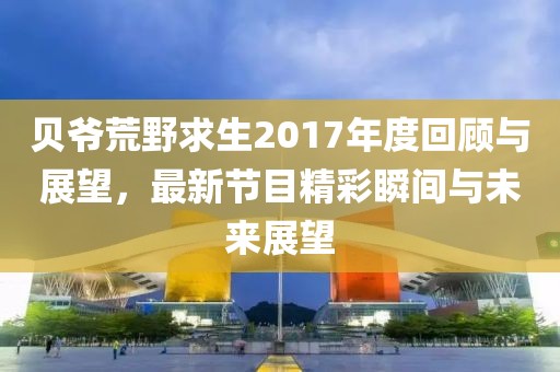 贝爷荒野求生2017年度回顾与展望，最新节目精彩瞬间与未来展望