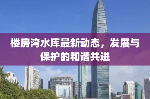 楼房湾水库最新动态，发展与保护的和谐共进