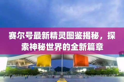 赛尔号最新精灵图鉴揭秘，探索神秘世界的全新篇章