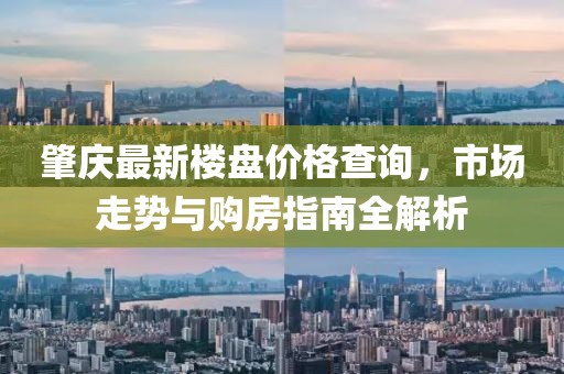 肇庆最新楼盘价格查询，市场走势与购房指南全解析