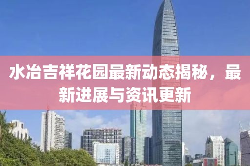 水冶吉祥花园最新动态揭秘，最新进展与资讯更新