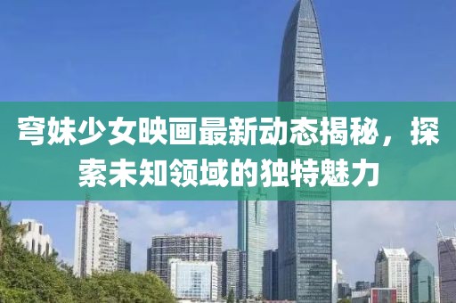 穹妹少女映画最新动态揭秘，探索未知领域的独特魅力
