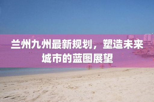 兰州九州最新规划，塑造未来城市的蓝图展望
