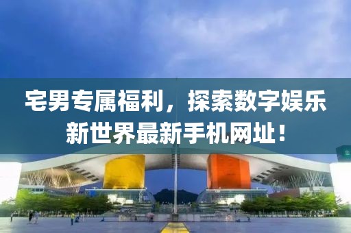 宅男专属福利，探索数字娱乐新世界最新手机网址！