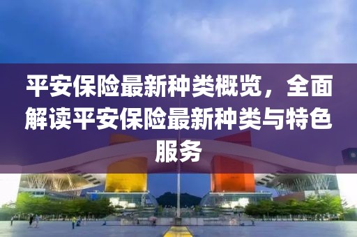 平安保险最新种类概览，全面解读平安保险最新种类与特色服务