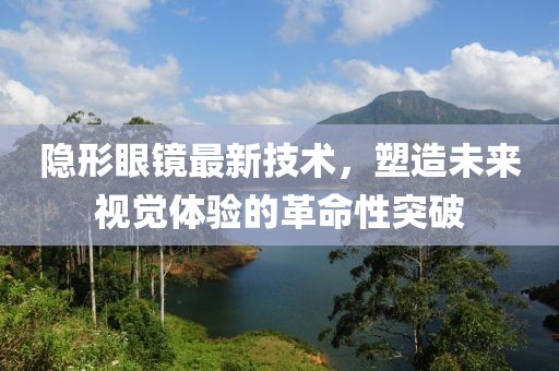 隐形眼镜最新技术，塑造未来视觉体验的革命性突破