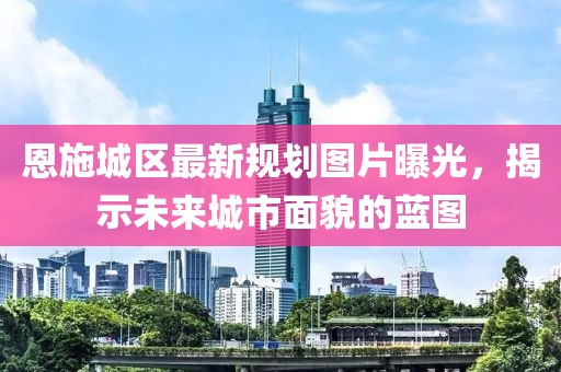 恩施城区最新规划图片曝光，揭示未来城市面貌的蓝图