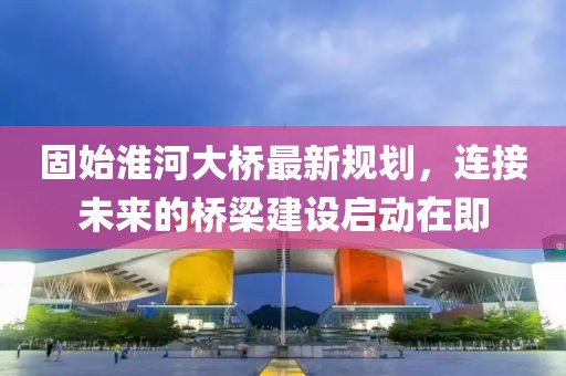 固始淮河大桥最新规划，连接未来的桥梁建设启动在即