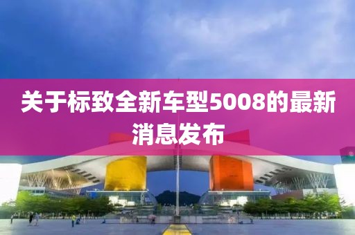 关于标致全新车型5008的最新消息发布