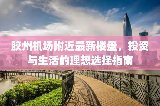 胶州机场附近最新楼盘，投资与生活的理想选择指南