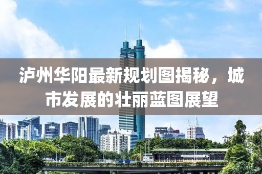 泸州华阳最新规划图揭秘，城市发展的壮丽蓝图展望