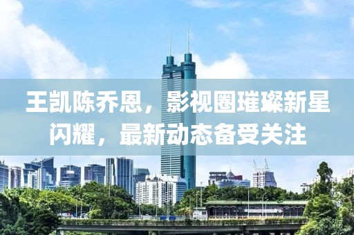 王凯陈乔恩，影视圈璀璨新星闪耀，最新动态备受关注