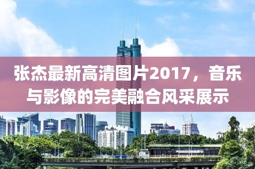 张杰最新高清图片2017，音乐与影像的完美融合风采展示