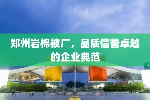 郑州岩棉被厂，品质信誉卓越的企业典范